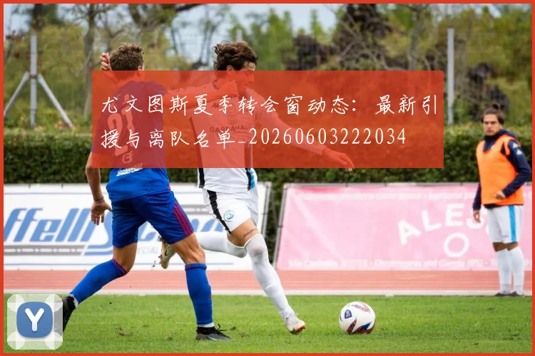 尤文图斯夏季转会窗动态:最新引援与离队名单_20260603222034