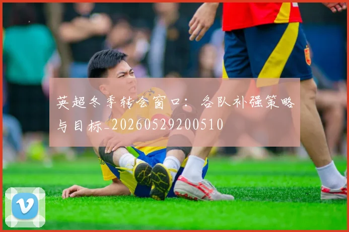 英超冬季转会窗口：各队补强策略与目标_20260529200510