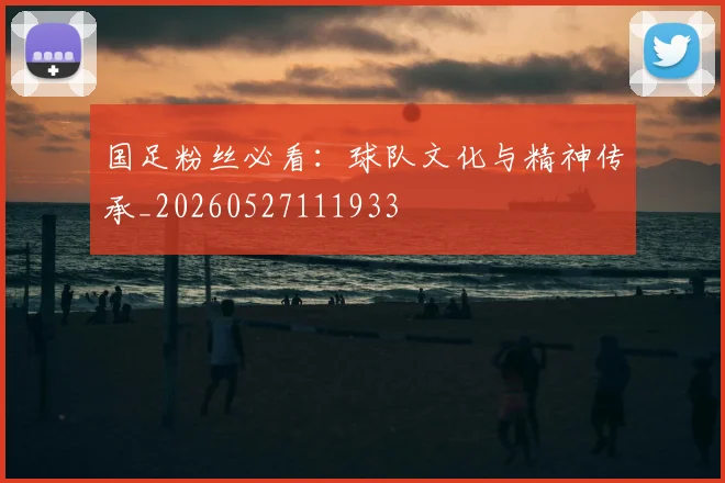 国足粉丝必看:球队文化与精神传承_20260527111933