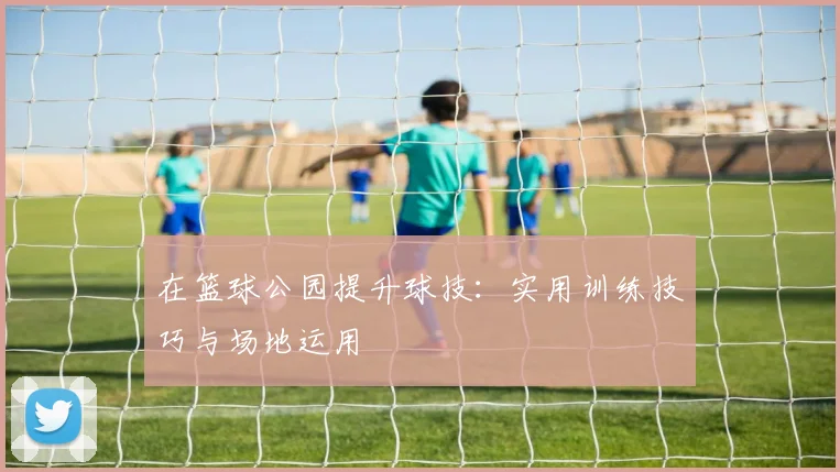 在篮球公园提升球技：实用训练技巧与场地运用